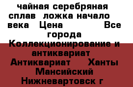 чайная серебряная (сплав) ложка начало 20 века › Цена ­ 50 000 - Все города Коллекционирование и антиквариат » Антиквариат   . Ханты-Мансийский,Нижневартовск г.